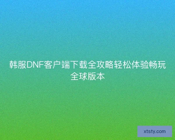 韩服DNF客户端下载全攻略轻松体验畅玩全球版本